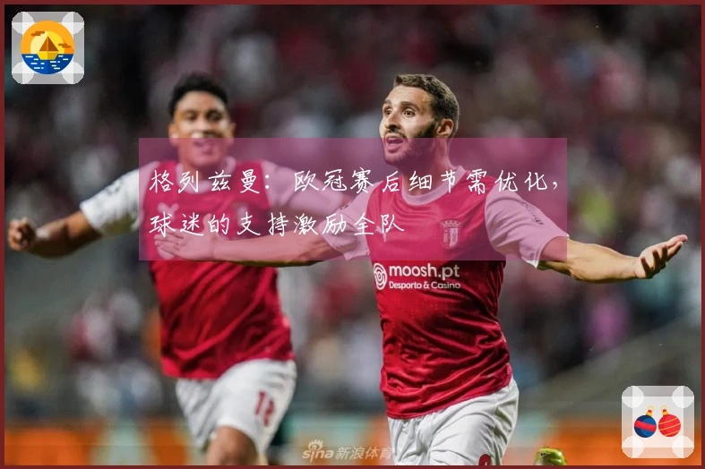 格列兹曼：欧冠赛后细节需优化，球迷的支持激励全队