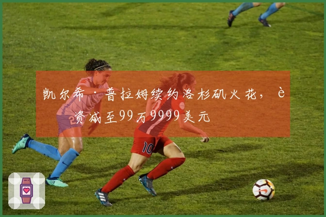 凯尔希·普拉姆续约洛杉矶火花，薪资减至99万9999美元