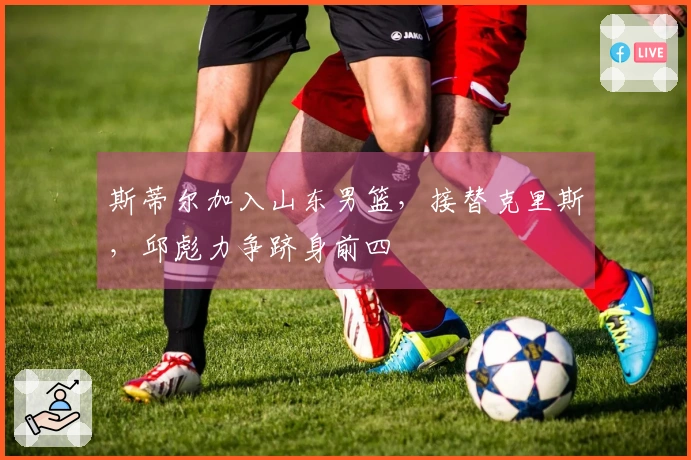 斯蒂尔加入山东男篮，接替克里斯，邱彪力争跻身前四