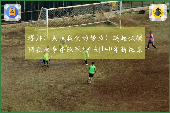 塔帅：关注我们的努力！英超仅剩阿森纳争夺欧冠+开创140年新纪录