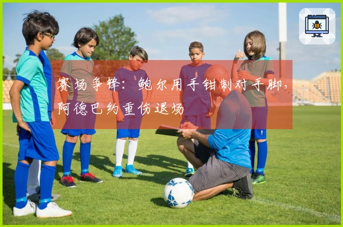 赛场争锋：鲍尔用手钳制对手脚，阿德巴约重伤退场