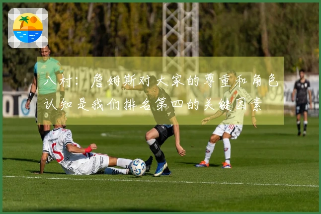 八村：詹姆斯对大家的尊重和角色认知是我们排名第四的关键因素