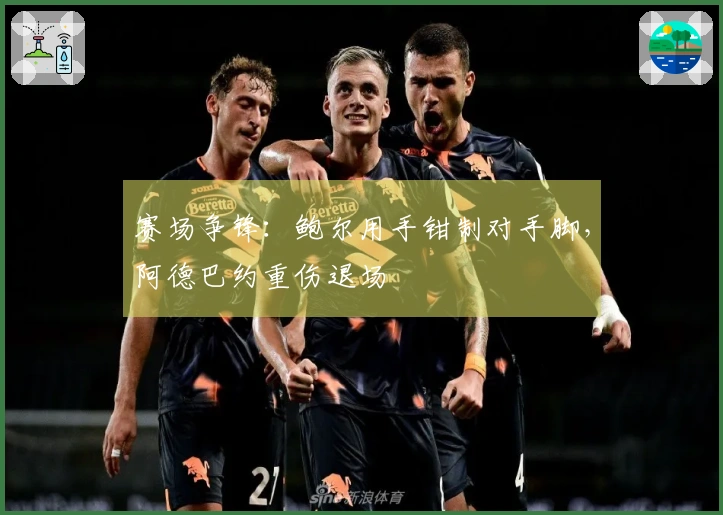 赛场争锋：鲍尔用手钳制对手脚，阿德巴约重伤退场