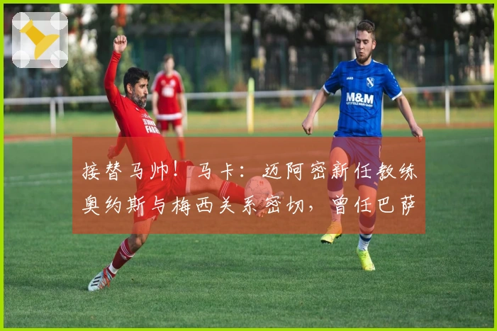 接替马帅！马卡：迈阿密新任教练奥约斯与梅西关系密切，曾任巴萨职务