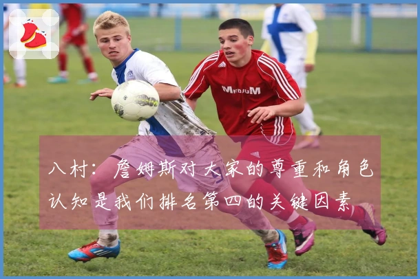 八村：詹姆斯对大家的尊重和角色认知是我们排名第四的关键因素