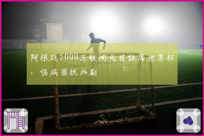 阿根廷5000万铁闸或将缺席世界杯，伤病困扰加剧