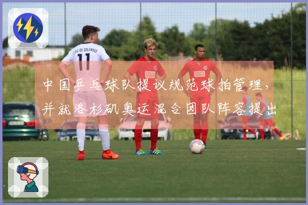 中国乒乓球队提议规范球拍管理，并就洛杉矶奥运混合团队阵容提出要求