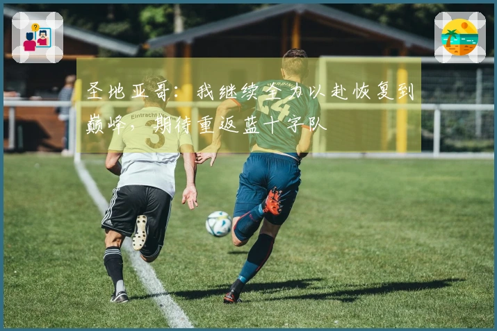 圣地亚哥：我继续全力以赴恢复到巅峰，期待重返蓝十字队