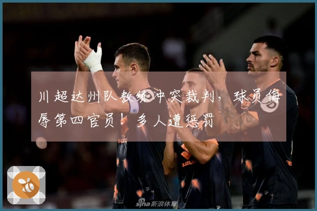 川超达州队教练冲突裁判，球员侮辱第四官员！多人遭惩罚